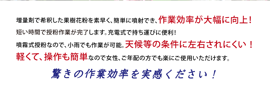 石松子で希釈した果樹花粉を素早く、簡単に噴射でき、作業効率が大幅に向上！短い時間で授粉作業が完了します。充電式で持ち運びに便利！噴霧式授粉なので、小雨でも作業が可能。天候等の条件に左右されにく！軽くて、操作も簡単なので女性、ご年配の方でも楽にご使用いただけます